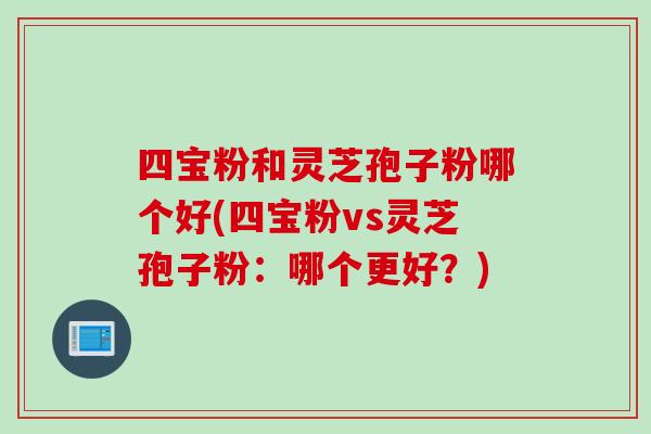 四宝粉和灵芝孢子粉哪个好(四宝粉vs灵芝孢子粉：哪个更好？)