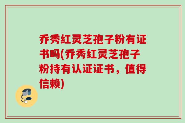 乔秀红灵芝孢子粉有证书吗(乔秀红灵芝孢子粉持有认证证书，值得信赖)