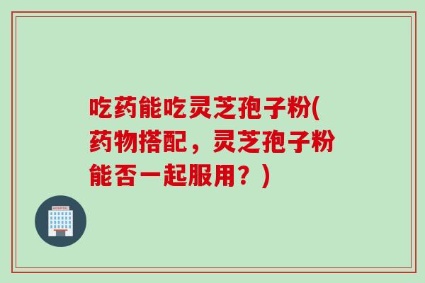 吃药能吃灵芝孢子粉(药物搭配，灵芝孢子粉能否一起服用？)