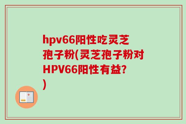 hpv66阳性吃灵芝孢子粉(灵芝孢子粉对HPV66阳性有益？)