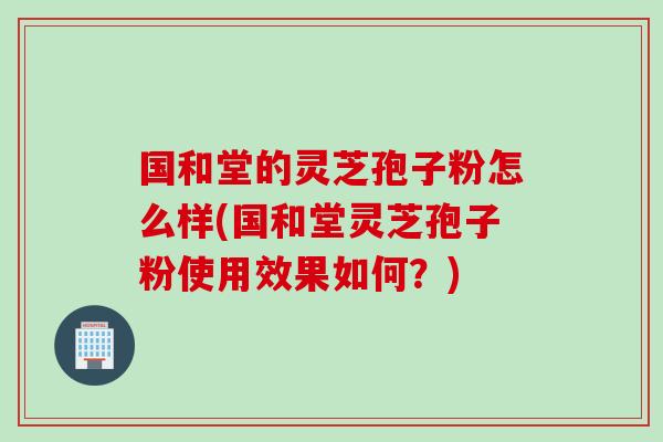 国和堂的灵芝孢子粉怎么样(国和堂灵芝孢子粉使用效果如何？)