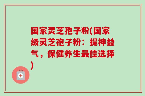国家灵芝孢子粉(国家级灵芝孢子粉：提神益气，保健养生最佳选择)