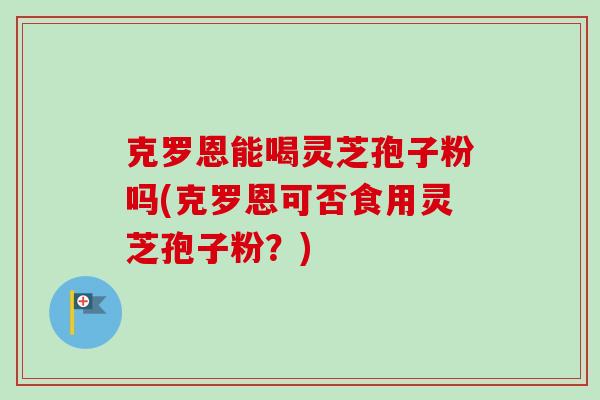 克罗恩能喝灵芝孢子粉吗(克罗恩可否食用灵芝孢子粉?)