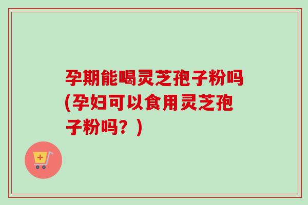 孕期能喝灵芝孢子粉吗(孕妇可以食用灵芝孢子粉吗？)