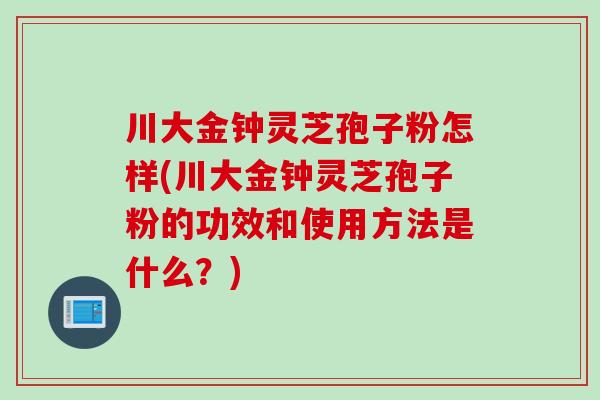 川大金钟灵芝孢子粉怎样(川大金钟灵芝孢子粉的功效和使用方法是什么？)