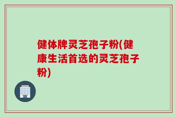 健体牌灵芝孢子粉(健康生活首选的灵芝孢子粉)