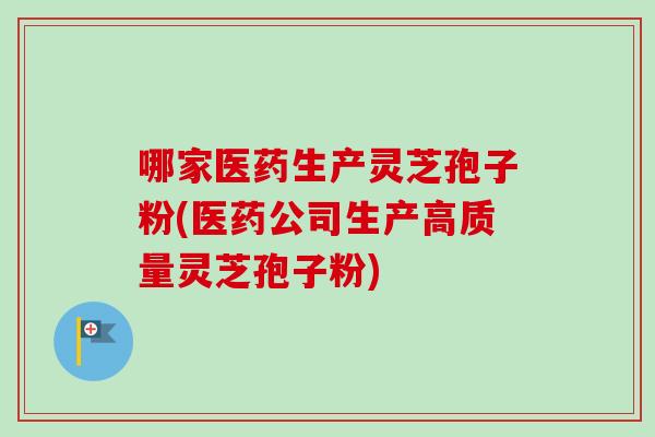 哪家医药生产灵芝孢子粉(医药公司生产高质量灵芝孢子粉)