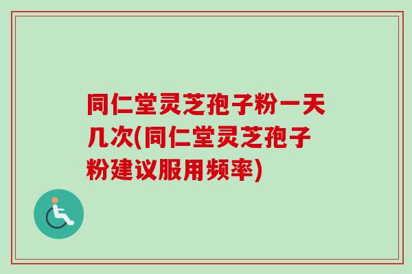 同仁堂灵芝孢子粉一天几次(同仁堂灵芝孢子粉建议服用频率)