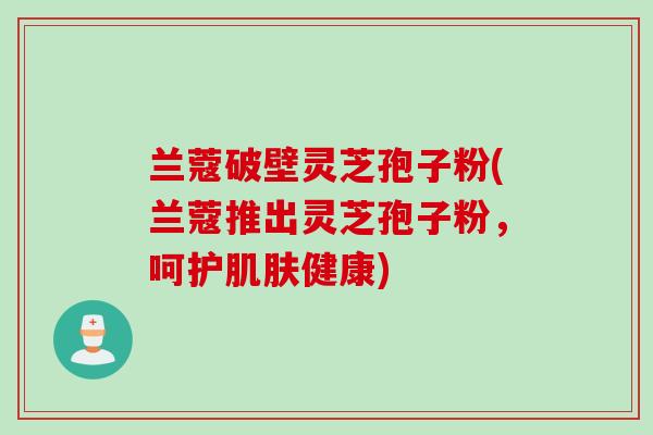 兰蔻破壁灵芝孢子粉(兰蔻推出灵芝孢子粉,呵护肌肤健康)