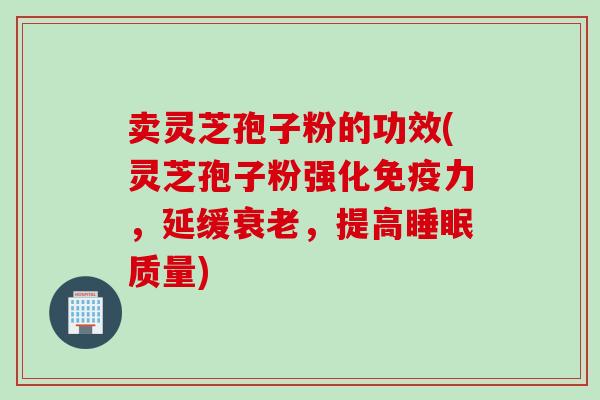 卖灵芝孢子粉的功效(灵芝孢子粉强化免疫力，延缓衰老，提高睡眠质量)