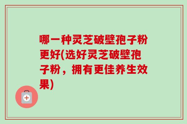 哪一种灵芝破壁孢子粉更好(选好灵芝破壁孢子粉，拥有更佳养生效果)