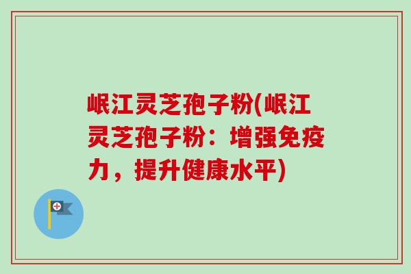 岷江灵芝孢子粉(岷江灵芝孢子粉：增强免疫力，提升健康水平)