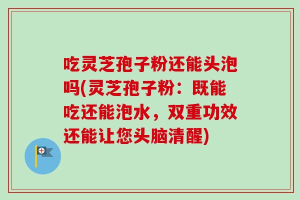 吃灵芝孢子粉还能头泡吗(灵芝孢子粉：既能吃还能泡水，双重功效还能让您头脑清醒)