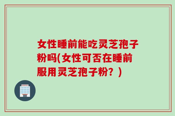 女性睡前能吃灵芝孢子粉吗(女性可否在睡前服用灵芝孢子粉？)