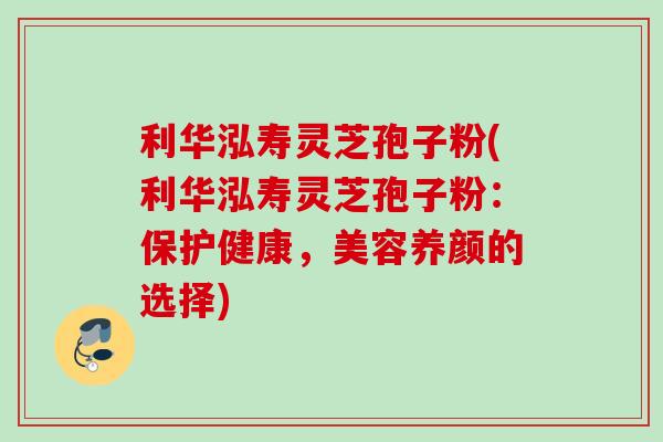 利华泓寿灵芝孢子粉(利华泓寿灵芝孢子粉：保护健康，美容养颜的选择)
