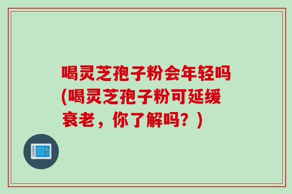 喝灵芝孢子粉会年轻吗(喝灵芝孢子粉可延缓衰老，你了解吗？)