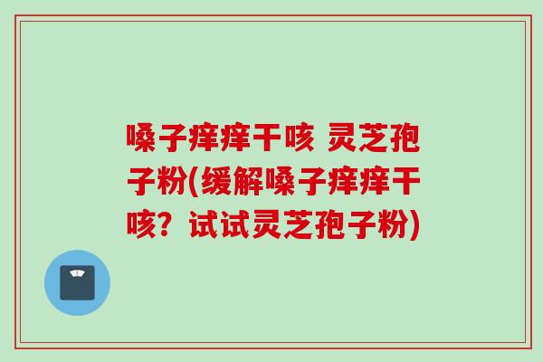 嗓子痒痒干咳 灵芝孢子粉(缓解嗓子痒痒干咳？试试灵芝孢子粉)