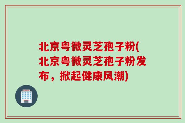 北京粤微灵芝孢子粉(北京粤微灵芝孢子粉发布，掀起健康风潮)
