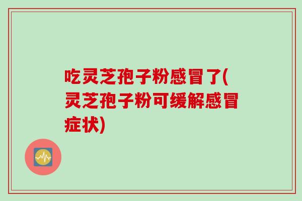 吃灵芝孢子粉感冒了(灵芝孢子粉可缓解感冒症状)