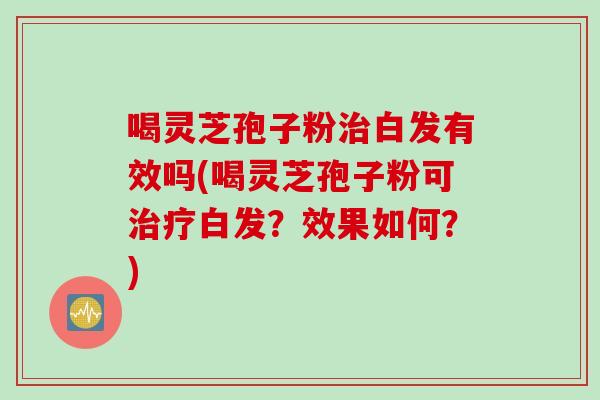 喝灵芝孢子粉治白发有效吗(喝灵芝孢子粉可治疗白发？效果如何？)