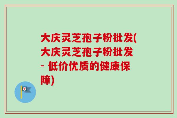 大庆灵芝孢子粉批发(大庆灵芝孢子粉批发 - 低价优质的健康保障)