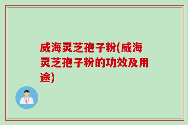威海灵芝孢子粉(威海灵芝孢子粉的功效及用途)