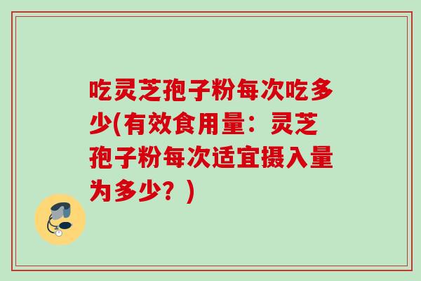 吃灵芝孢子粉每次吃多少(有效食用量:灵芝孢子粉每次适宜摄入量为多少?)