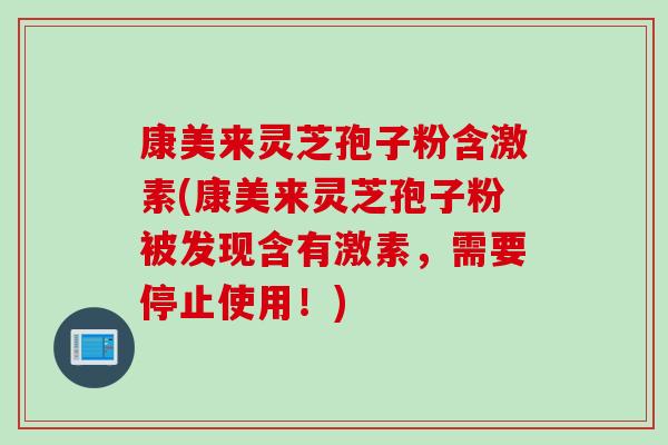 康美来灵芝孢子粉含激素(康美来灵芝孢子粉被发现含有激素，需要停止使用！)