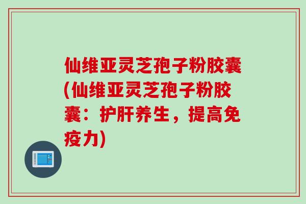 仙维亚灵芝孢子粉胶囊(仙维亚灵芝孢子粉胶囊:护肝养生,提高免疫力)