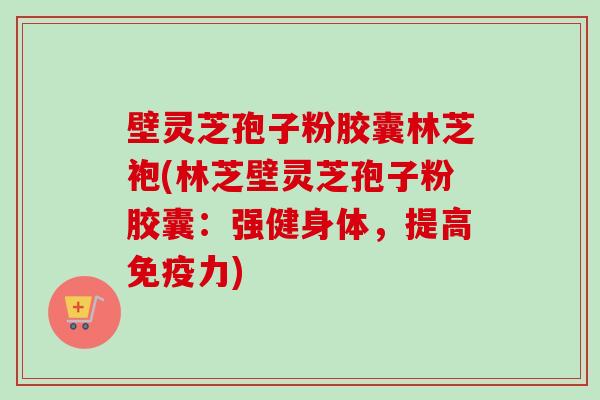壁灵芝孢子粉胶囊林芝袍(林芝壁灵芝孢子粉胶囊：强健身体，提高免疫力)