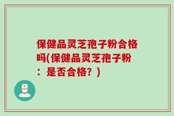 保健品灵芝孢子粉合格吗(保健品灵芝孢子粉：是否合格？)