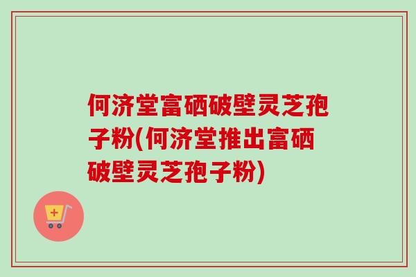 何济堂富硒破壁灵芝孢子粉(何济堂推出富硒破壁灵芝孢子粉)