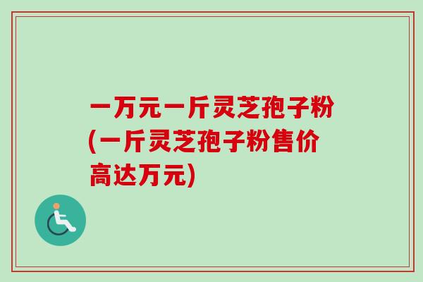 一万元一斤灵芝孢子粉(一斤灵芝孢子粉售价高达万元)