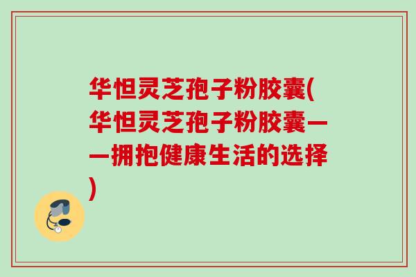华怛灵芝孢子粉胶囊(华怛灵芝孢子粉胶囊——拥抱健康生活的选择)