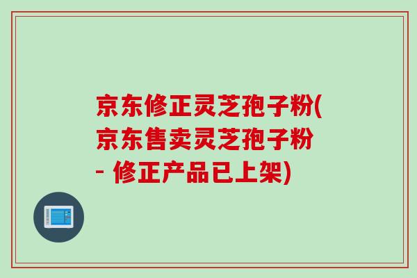 京东修正灵芝孢子粉(京东售卖灵芝孢子粉 - 修正产品已上架)