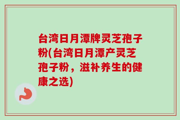 台湾日月潭牌灵芝孢子粉(台湾日月潭产灵芝孢子粉，滋补养生的健康之选)