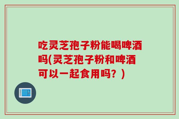 吃灵芝孢子粉能喝啤酒吗(灵芝孢子粉和啤酒可以一起食用吗？)