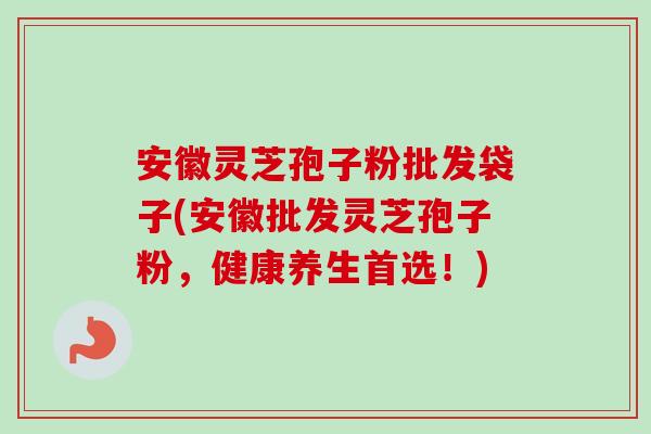 安徽灵芝孢子粉批发袋子(安徽批发灵芝孢子粉，健康养生首选！)