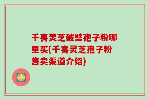 千喜灵芝破壁孢子粉哪里买(千喜灵芝孢子粉售卖渠道介绍)