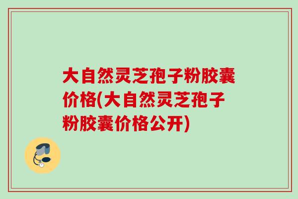 大自然灵芝孢子粉胶囊价格(大自然灵芝孢子粉胶囊价格公开)