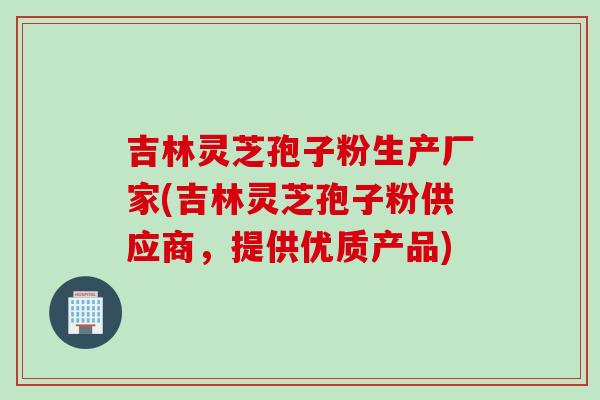 吉林灵芝孢子粉生产厂家(吉林灵芝孢子粉供应商，提供优质产品)
