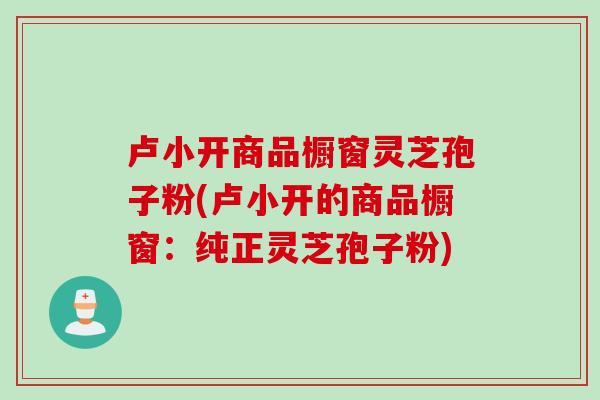 卢小开商品橱窗灵芝孢子粉(卢小开的商品橱窗：纯正灵芝孢子粉)