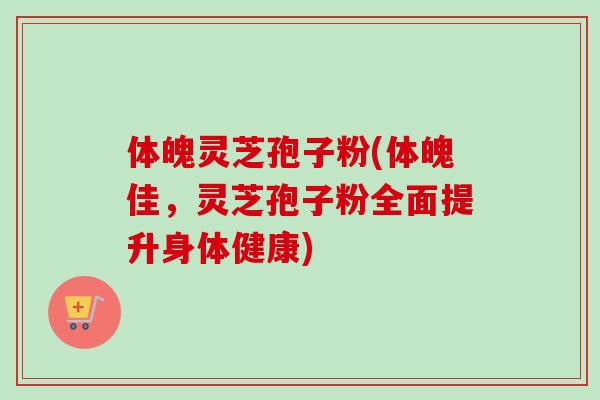 体魄灵芝孢子粉(体魄佳,灵芝孢子粉全面提升身体健康)