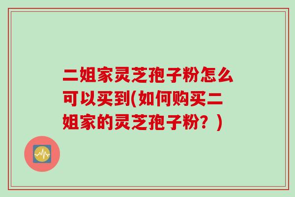 二姐家灵芝孢子粉怎么可以买到(如何购买二姐家的灵芝孢子粉？)