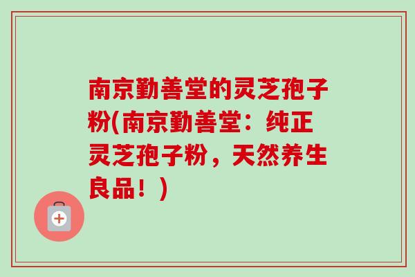 南京勤善堂的灵芝孢子粉(南京勤善堂：纯正灵芝孢子粉，天然养生良品！)