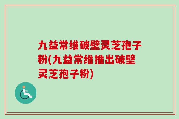 九益常维破壁灵芝孢子粉(九益常维推出破壁灵芝孢子粉)