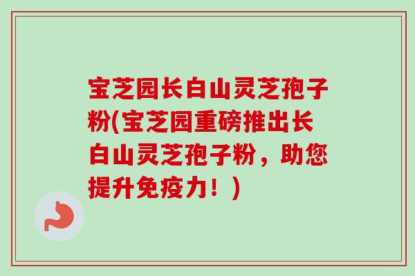 宝芝园长白山灵芝孢子粉(宝芝园重磅推出长白山灵芝孢子粉，助您提升免疫力！)
