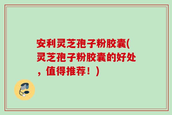 安利灵芝孢子粉胶囊(灵芝孢子粉胶囊的好处,值得推荐!) 安利灵芝孢子粉胶囊(灵芝孢子粉胶囊的好处,值得推荐!)