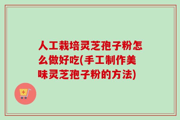 人工栽培灵芝孢子粉怎么做好吃(手工制作美味灵芝孢子粉的方法)
