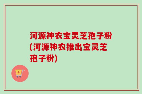 河源神农宝灵芝孢子粉(河源神农推出宝灵芝孢子粉)